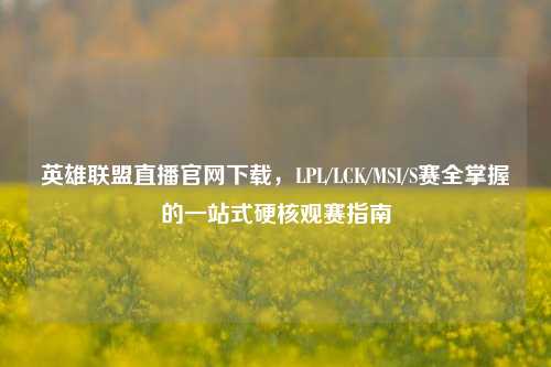 英雄联盟直播官网下载,LPL/LCK/MSI/S赛全掌握的一站式硬核观赛指南