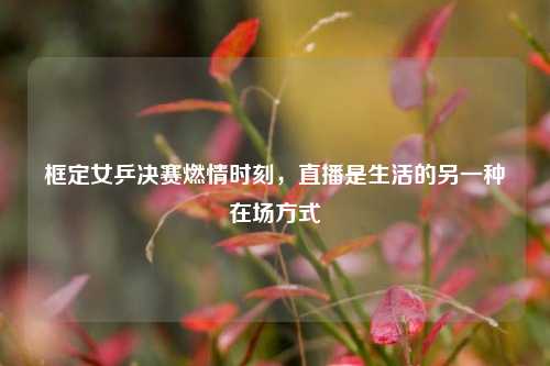 框定女乒决赛燃情时刻,直播是生活的另一种在场方式