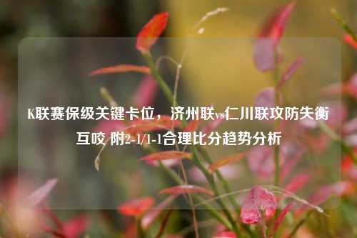 K联赛保级关键卡位,济州联vs仁川联攻防失衡互咬 附2-1/1-1合理比分趋势分析