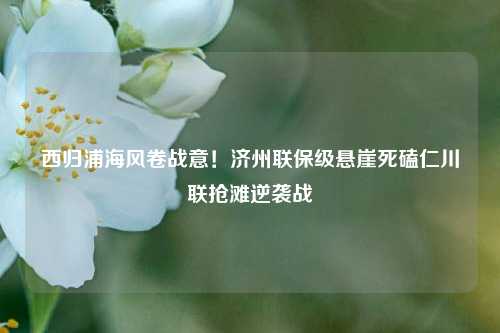 西归浦海风卷战意!济州联保级悬崖死磕仁川联抢滩逆袭战