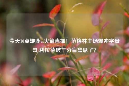今天10点雄鹿vs火箭直播!范格林主场爆冲字母哥 利拉德破三分盲盒悬了?