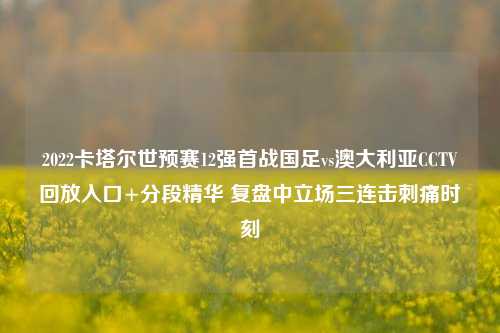 2022卡塔尔世预赛12强首战国足vs澳大利亚CCTV回放入口+分段精华 复盘中立场三连击刺痛时刻