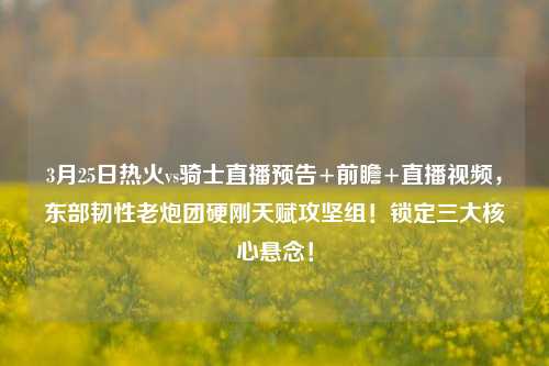3月25日热火vs骑士直播预告+前瞻+直播视频,东部韧性老炮团硬刚天赋攻坚组!锁定三大核心悬念!