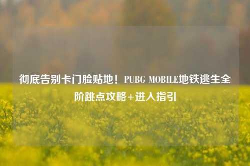 彻底告别卡门脸贴地!PUBG MOBILE地铁逃生全阶跳点攻略+进入指引