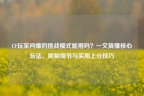 CF玩家问爆的挑战模式能用吗?一文搞懂核心玩法、限制细节与实用上分技巧