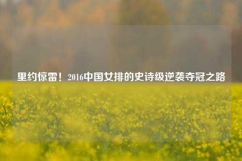 里约惊雷!2016中国女排的史诗级逆袭夺冠之路