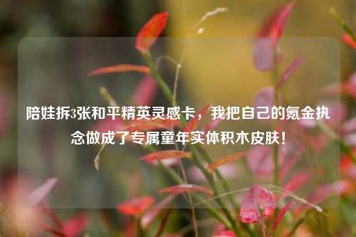 陪娃拆3张和平精英灵感卡,我把自己的氪金执念做成了专属童年实体积木皮肤!