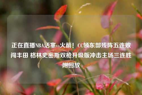 正在直播NBA活塞vs火箭!CC领东部残阵五连败闯丰田 格林史密斯双枪升级版冲击主场三连胜附回放