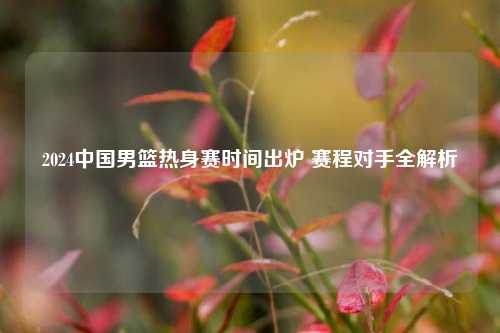 2024中国男篮热身赛时间出炉 赛程对手全解析