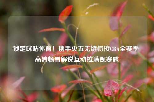 锁定咪咕体育!携手央五无缝衔接CBA全赛季 高清畅看解说互动拉满观赛感