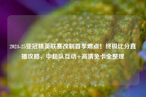 2024-25亚冠精英联赛改制首季燃点!终极比分直播攻略,中超队互动+高清免卡全整理