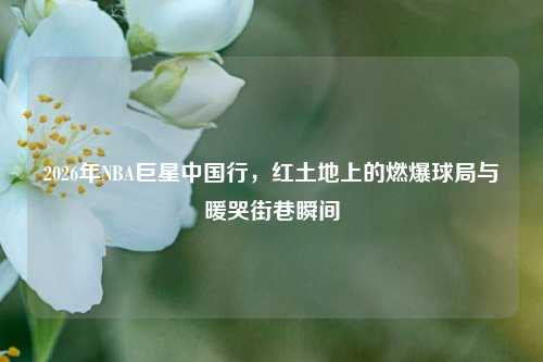 2026年NBA巨星中国行,红土地上的燃爆球局与暖哭街巷瞬间