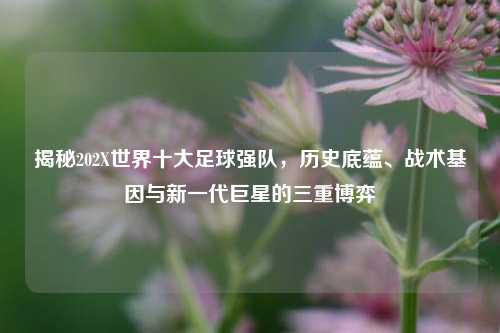 揭秘202X世界十大足球强队,历史底蕴、战术基因与新一代巨星的三重博弈