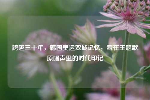 跨越三十年,韩国奥运双城记忆,藏在主题歌原唱声里的时代印记