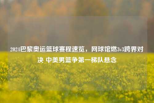 2024巴黎奥运篮球赛程速览,网球馆燃3v3跨界对决 中美男篮争之一梯队悬念