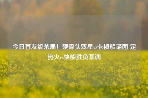 今日首发绞杀局!硬骨头双星vs卡椒船锚团 定热火vs快船胜负基调