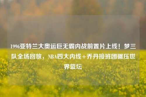 1996亚特兰大奥运巨无霸内战前置片上线!梦三队全场回放,NBA四大内线+乔丹接班团碾压世界篮坛