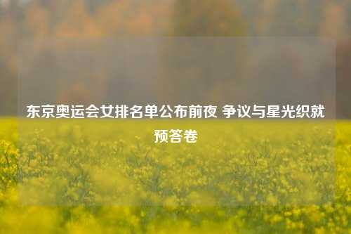 东京奥运会女排名单公布前夜 争议与星光织就预答卷