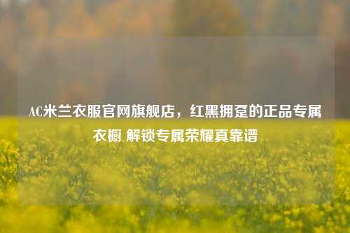 AC米兰衣服官网旗舰店,红黑拥趸的正品专属衣橱 解锁专属荣耀真靠谱