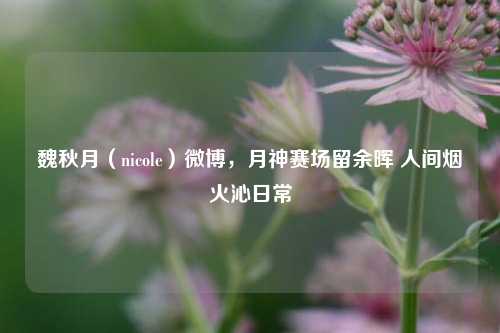 魏秋月(nicole)微博,月神赛场留余晖 人间烟火沁日常