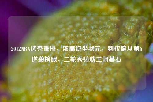 2012NBA选秀重排,浓眉稳坐状元,利拉德从第6逆袭榜眼,二轮秀铸就王朝基石
