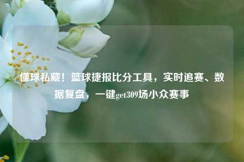 懂球私藏！篮球捷报比分工具，实时追赛、数据复盘，一键get309场小众赛事