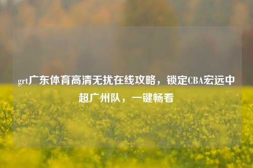 grt广东体育高清无扰在线攻略,锁定CBA宏远中超广州队,一键畅看