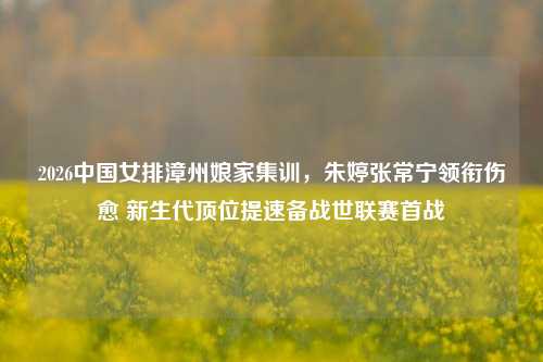 2026中国女排漳州娘家集训,朱婷张常宁领衔伤愈 新生代顶位提速备战世联赛首战