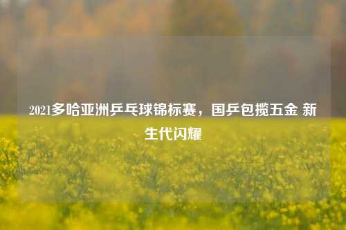 2021多哈亚洲乒乓球锦标赛,国乒包揽五金 新生代闪耀