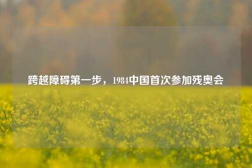 跨越障碍之一步，1984中国首次参加残奥会
