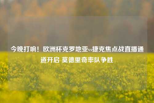 今晚打响!欧洲杯克罗地亚vs捷克焦点战直播通道开启 莫德里奇率队争胜