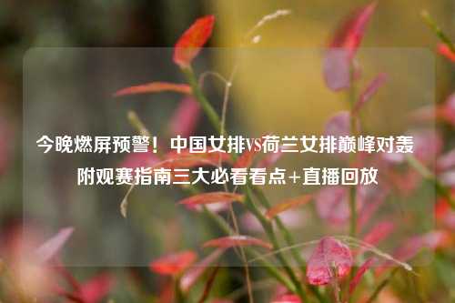 今晚燃屏预警！中国女排VS荷兰女排巅峰对轰 附观赛指南三大必看看点+直播回放