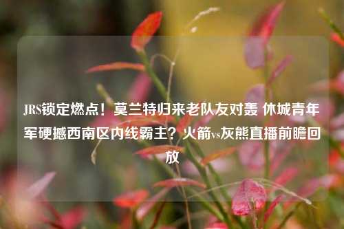 JRS锁定燃点！莫兰特归来老队友对轰 休城青年军硬撼西南区内线霸主？火箭vs灰熊直播前瞻回放
