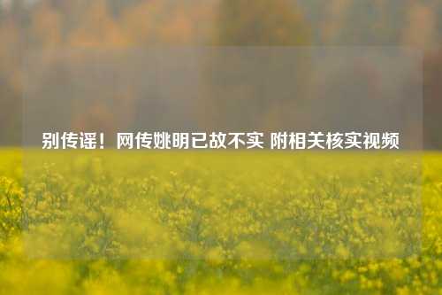 别传谣！网传姚明已故不实 附相关核实视频