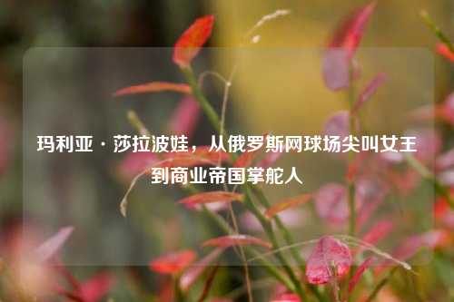 玛利亚·莎拉波娃，从俄罗斯网球场尖叫女王到商业帝国掌舵人