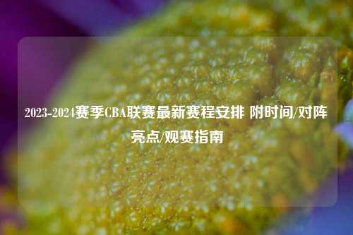 2023-2024赛季CBA联赛最新赛程安排 附时间/对阵亮点/观赛指南