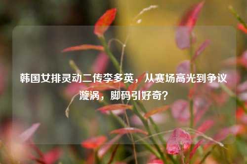 韩国女排灵动二传李多英,从赛场高光到争议漩涡,脚码引好奇?