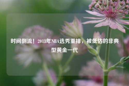 时间倒流!2013年NBA选秀重排,被低估的非典型黄金一代