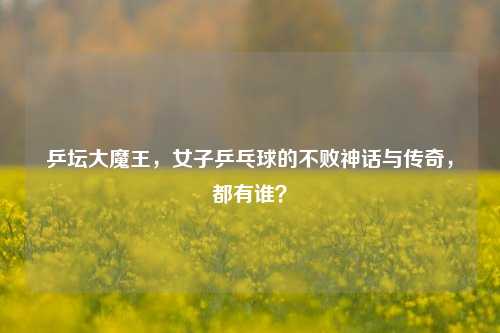 乒坛大魔王，女子乒乓球的不败神话与传奇，都有谁？