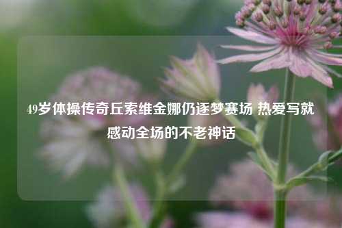 49岁体操传奇丘索维金娜仍逐梦赛场 热爱写就感动全场的不老神话