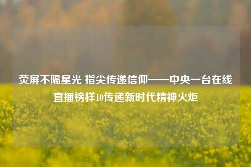 荧屏不隔星光 指尖传递信仰——中央一台在线直播榜样10传递新时代精神火炬