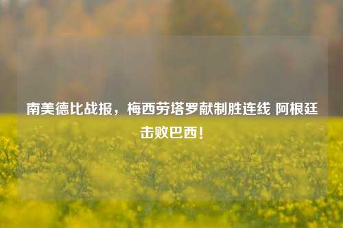 南美德比战报，梅西劳塔罗献制胜连线 阿根廷击败巴西！