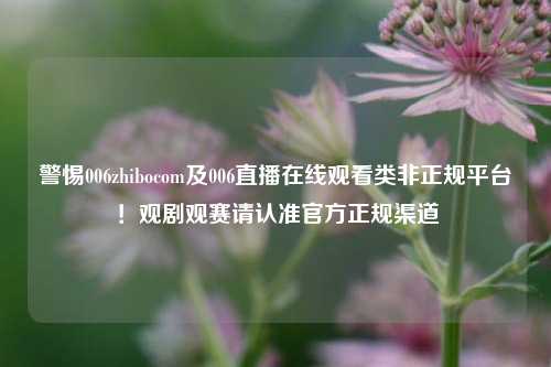 警惕006zhibocom及006直播在线观看类非正规平台！观剧观赛请认准官方正规渠道
