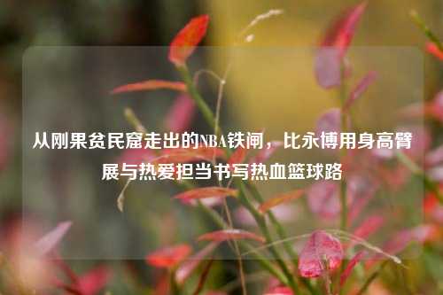 从刚果贫民窟走出的NBA铁闸，比永博用身高臂展与热爱担当书写热血篮球路