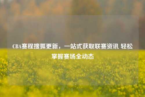 CBA赛程搜狐更新，一站式获取联赛资讯 轻松掌握赛场全动态