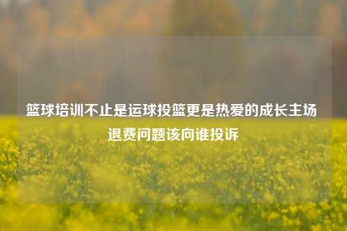篮球培训不止是运球投篮更是热爱的成长主场 退费问题该向谁投诉