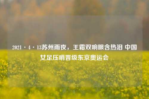 2021·4·13苏州雨夜，王霜双响眼含热泪 中国女足压哨晋级东京奥运会