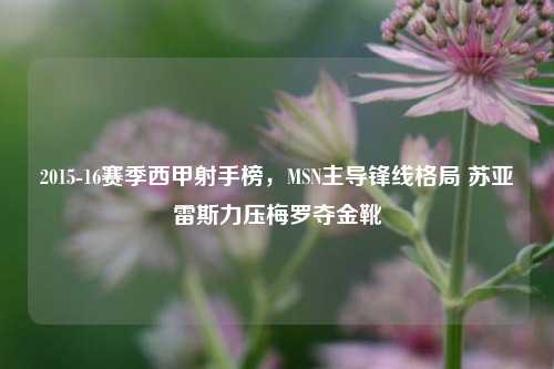 2015-16赛季西甲射手榜，MSN主导锋线格局 苏亚雷斯力压梅罗夺金靴