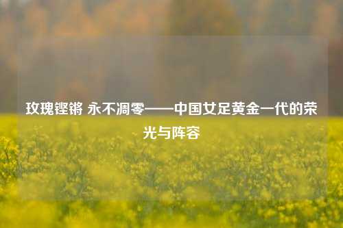 玫瑰铿锵 永不凋零——中国女足黄金一代的荣光与阵容