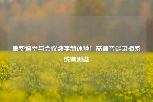 重塑课堂与会议数字新体验！高清智能录播系统有哪些